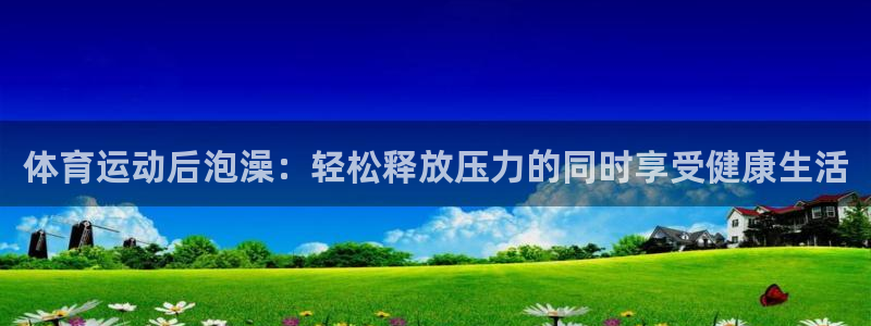 米兰体育平台：体育运动后泡澡：轻松释放压力的同时享受健康生活